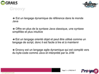    Est un langage dynamique de référence dans le monde Java    Offre en plus de la syntaxe Java classique, une syntaxe  simplifiée et plus intuitive    Est un langage orienté objet et peut être utilisé comme un langage de script, donc il est facile à lire et à maintenir    Groovy est un langage agile dynamique qui est compilé vers du byte-code comme Java et interprété par la JVM Mohamed Braham  -  2010  Groovy  www.proxym-it.com   Page   • ©   PROXYM-IT  