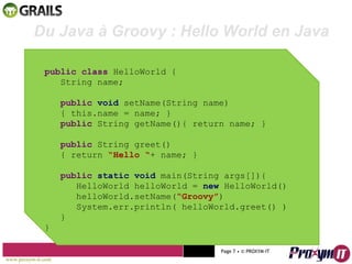 Mohamed Braham  -  2010  Du Java à Groovy : Hello World en Java public class  HelloWorld { String name; public   void  setName(String name) { this.name = name; } public  String getName(){ return name; } public  String greet() { return  “Hello “ + name; } public   static void  main(String args[]){ HelloWorld helloWorld =  new  HelloWorld() helloWorld.setName( “Groovy” ) System.err.println( helloWorld.greet() ) } } www.proxym-it.com   Page   • ©   PROXYM-IT  