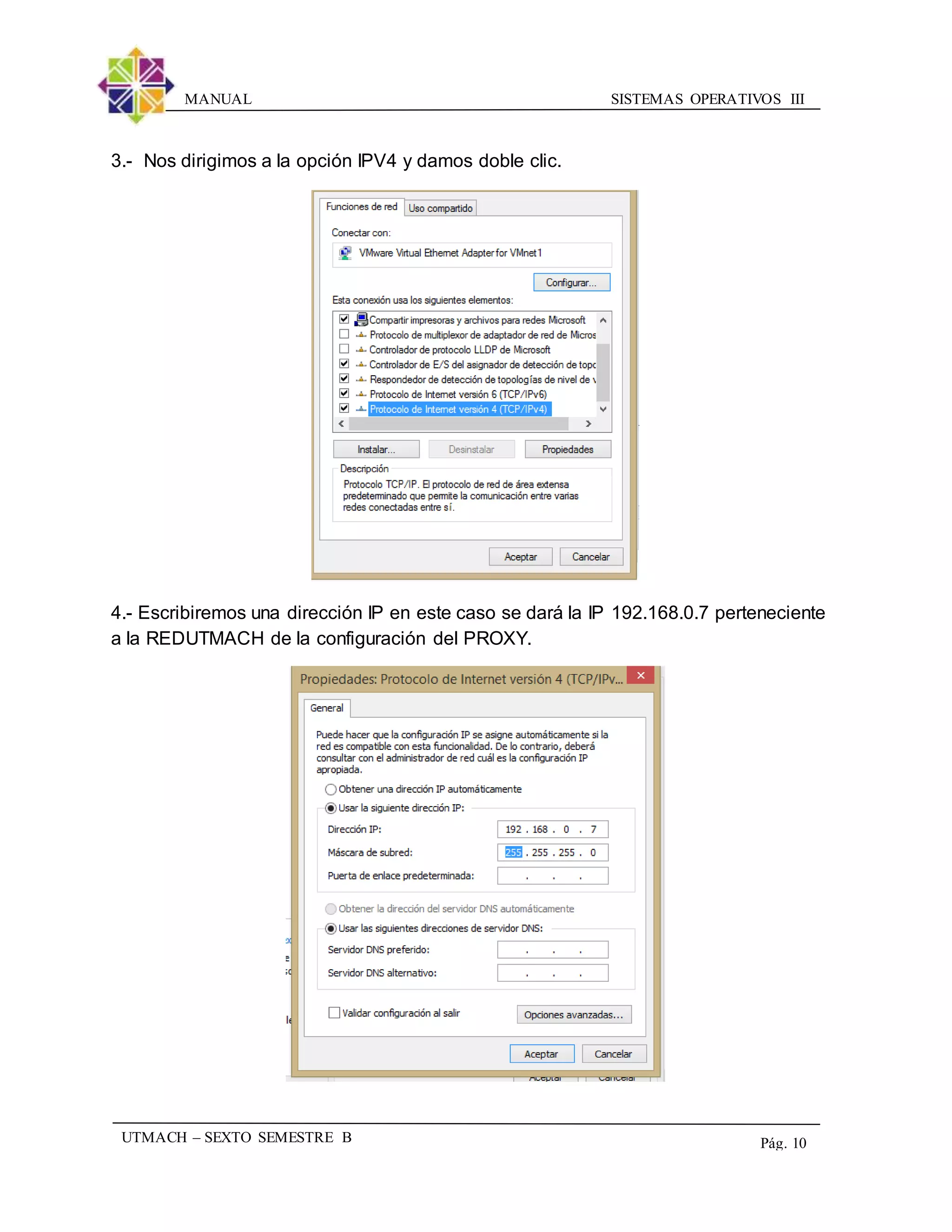 SISTEMAS OPERATIVOS IIIMANUAL
UTMACH – SEXTO SEMESTRE B Pág. 10
3.- Nos dirigimos a la opción IPV4 y damos doble clic.
4.- Escribiremos una dirección IP en este caso se dará la IP 192.168.0.7 perteneciente
a la REDUTMACH de la configuración del PROXY.
 