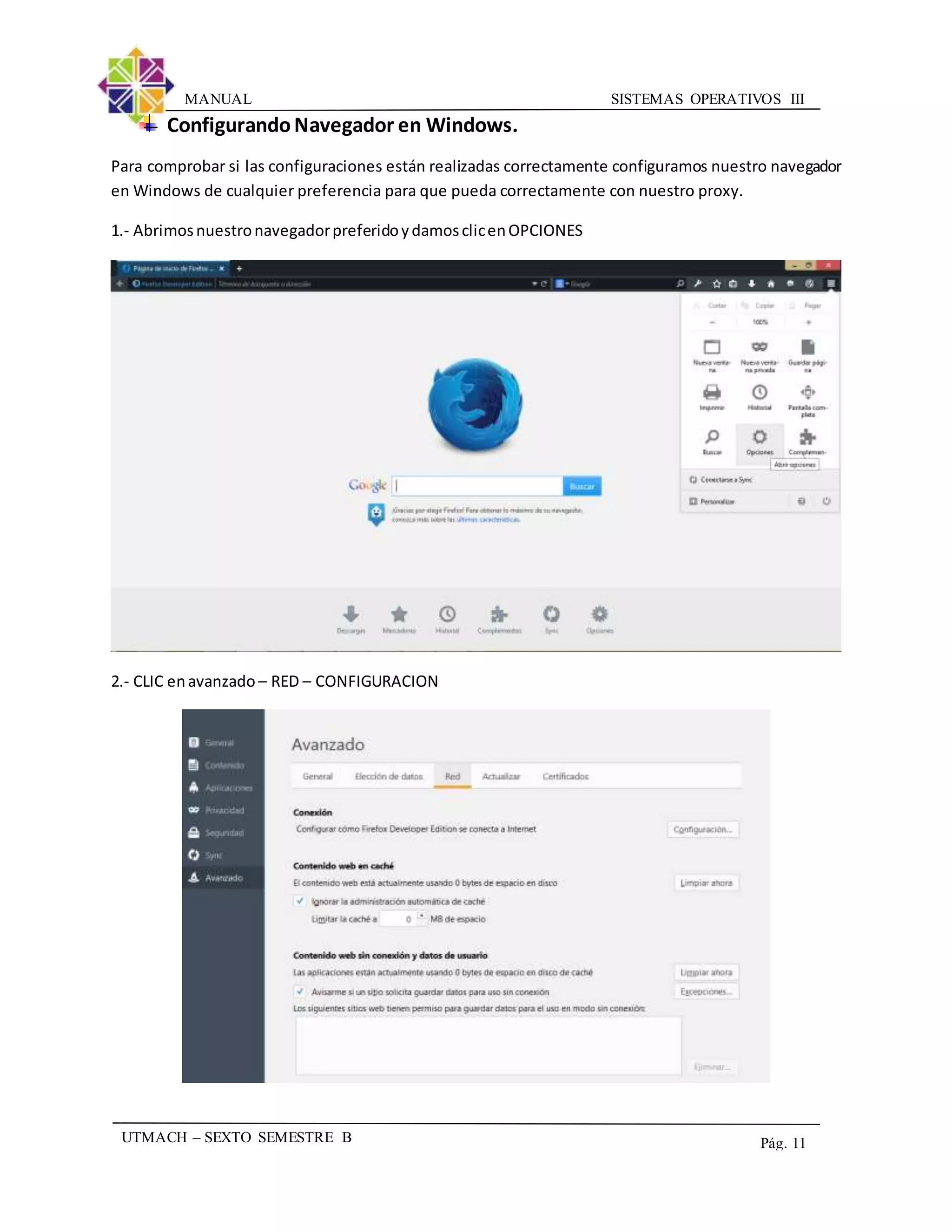 SISTEMAS OPERATIVOS IIIMANUAL
UTMACH – SEXTO SEMESTRE B Pág. 11
ConfigurandoNavegador en Windows.
Para comprobar si las configuraciones están realizadas correctamente configuramos nuestro navegador
en Windows de cualquier preferencia para que pueda correctamente con nuestro proxy.
1.- AbrimosnuestronavegadorpreferidoydamosclicenOPCIONES
2.- CLIC enavanzado – RED – CONFIGURACION
 
