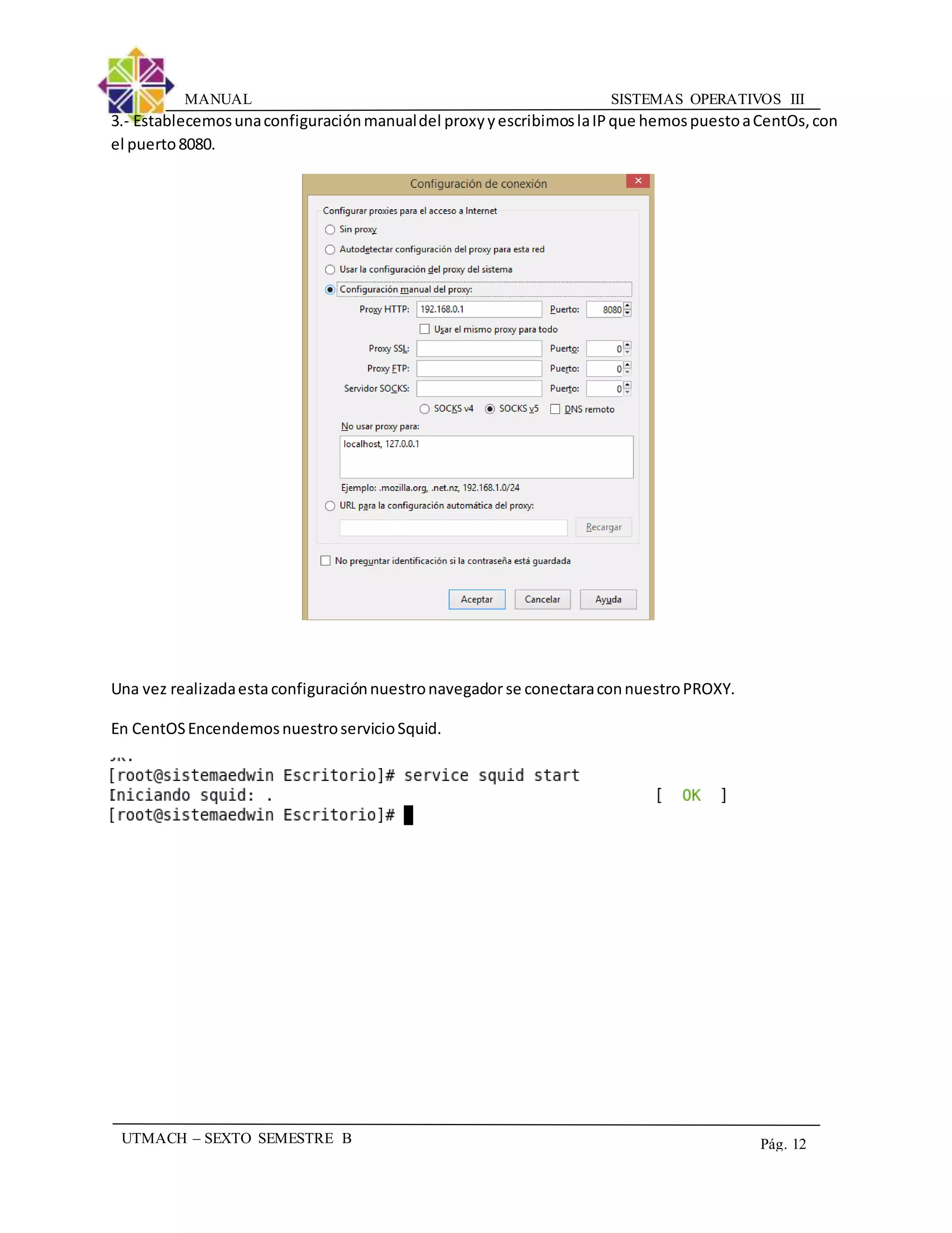 SISTEMAS OPERATIVOS IIIMANUAL
UTMACH – SEXTO SEMESTRE B Pág. 12
3.- Establecemosunaconfiguraciónmanualdel proxyyescribimoslaIPque hemospuestoaCentOs,con
el puerto8080.
Una vez realizadaestaconfiguraciónnuestronavegador se conectaraconnuestroPROXY.
En CentOSEncendemosnuestroservicioSquid.
 