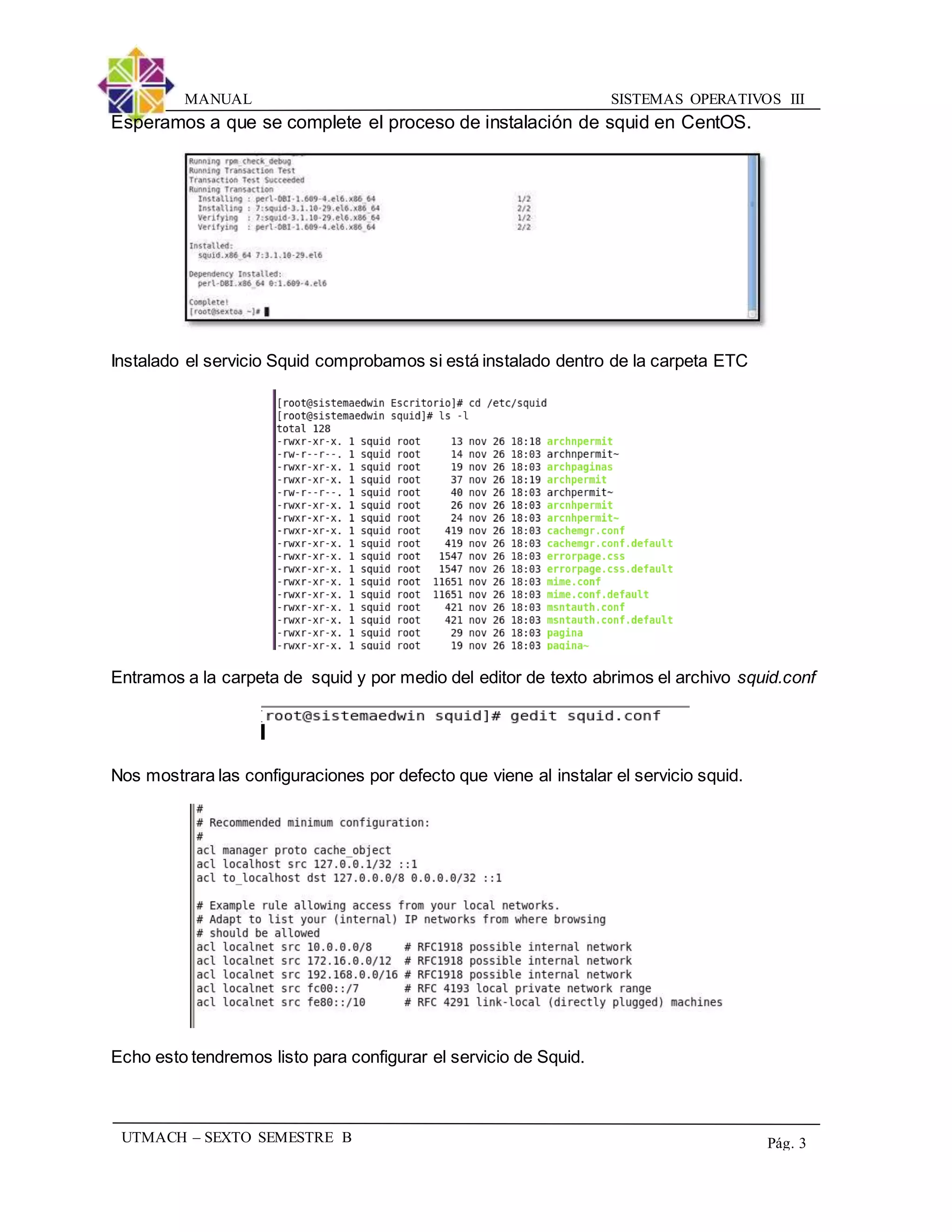 SISTEMAS OPERATIVOS IIIMANUAL
UTMACH – SEXTO SEMESTRE B Pág. 3
Esperamos a que se complete el proceso de instalación de squid en CentOS.
Instalado el servicio Squid comprobamos si está instalado dentro de la carpeta ETC
Entramos a la carpeta de squid y por medio del editor de texto abrimos el archivo squid.conf
Nos mostrara las configuraciones por defecto que viene al instalar el servicio squid.
Echo esto tendremos listo para configurar el servicio de Squid.
 