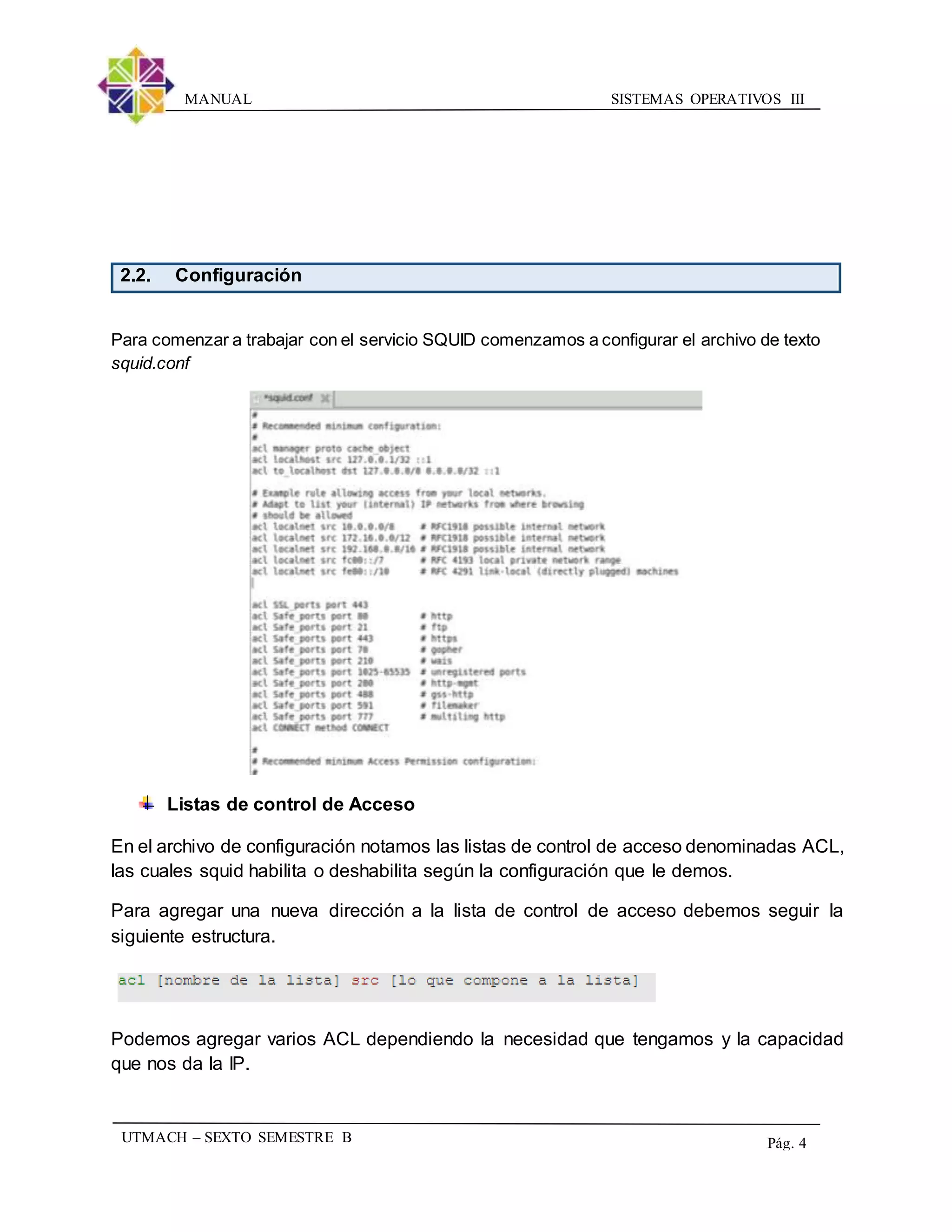 SISTEMAS OPERATIVOS IIIMANUAL
UTMACH – SEXTO SEMESTRE B Pág. 4
2.2. Configuración
Para comenzar a trabajar con el servicio SQUID comenzamos a configurar el archivo de texto
squid.conf
Listas de control de Acceso
En el archivo de configuración notamos las listas de control de acceso denominadas ACL,
las cuales squid habilita o deshabilita según la configuración que le demos.
Para agregar una nueva dirección a la lista de control de acceso debemos seguir la
siguiente estructura.
Podemos agregar varios ACL dependiendo la necesidad que tengamos y la capacidad
que nos da la IP.
 