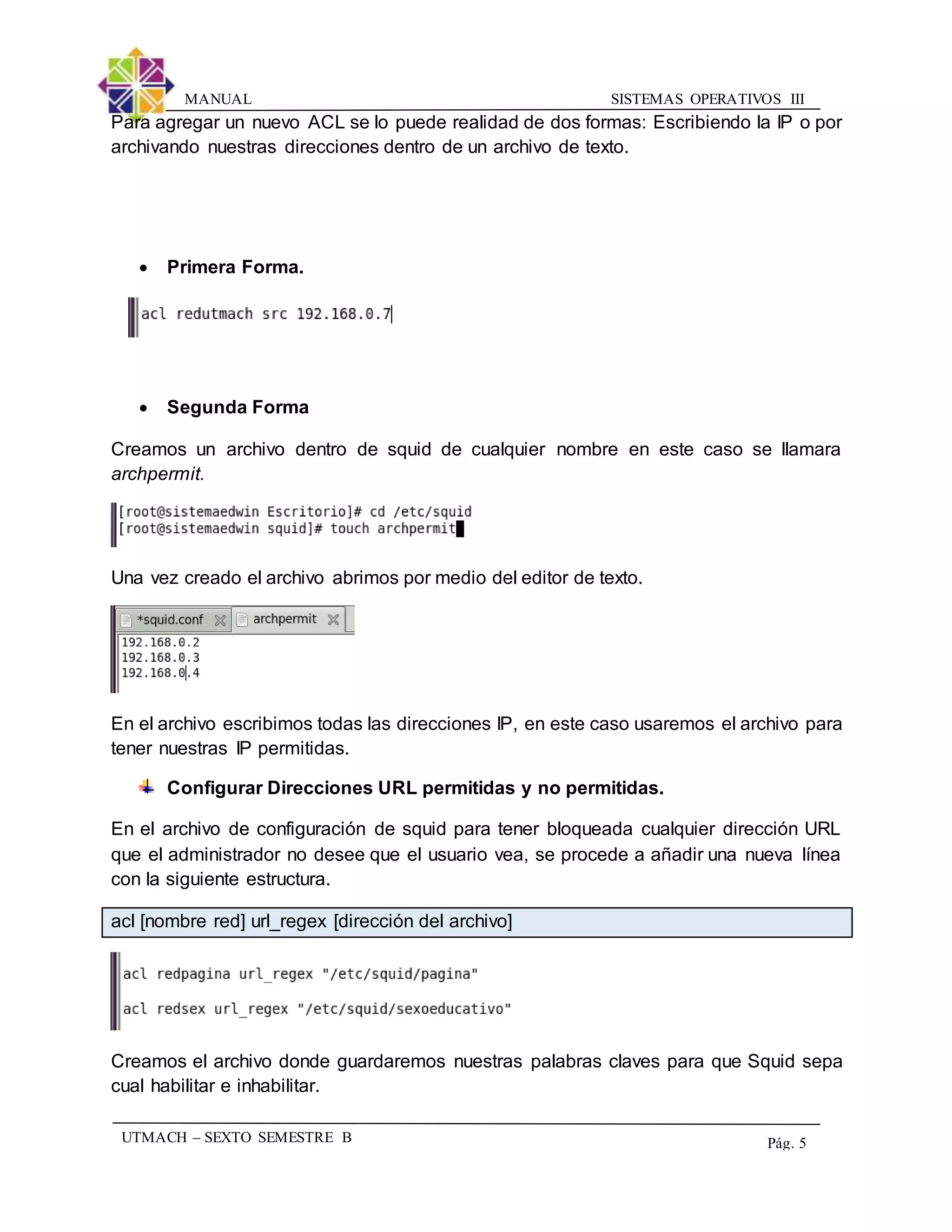 SISTEMAS OPERATIVOS IIIMANUAL
UTMACH – SEXTO SEMESTRE B Pág. 5
Para agregar un nuevo ACL se lo puede realidad de dos formas: Escribiendo la IP o por
archivando nuestras direcciones dentro de un archivo de texto.
 Primera Forma.
 Segunda Forma
Creamos un archivo dentro de squid de cualquier nombre en este caso se llamara
archpermit.
Una vez creado el archivo abrimos por medio del editor de texto.
En el archivo escribimos todas las direcciones IP, en este caso usaremos el archivo para
tener nuestras IP permitidas.
Configurar Direcciones URL permitidas y no permitidas.
En el archivo de configuración de squid para tener bloqueada cualquier dirección URL
que el administrador no desee que el usuario vea, se procede a añadir una nueva línea
con la siguiente estructura.
acl [nombre red] url_regex [dirección del archivo]
Creamos el archivo donde guardaremos nuestras palabras claves para que Squid sepa
cual habilitar e inhabilitar.
 