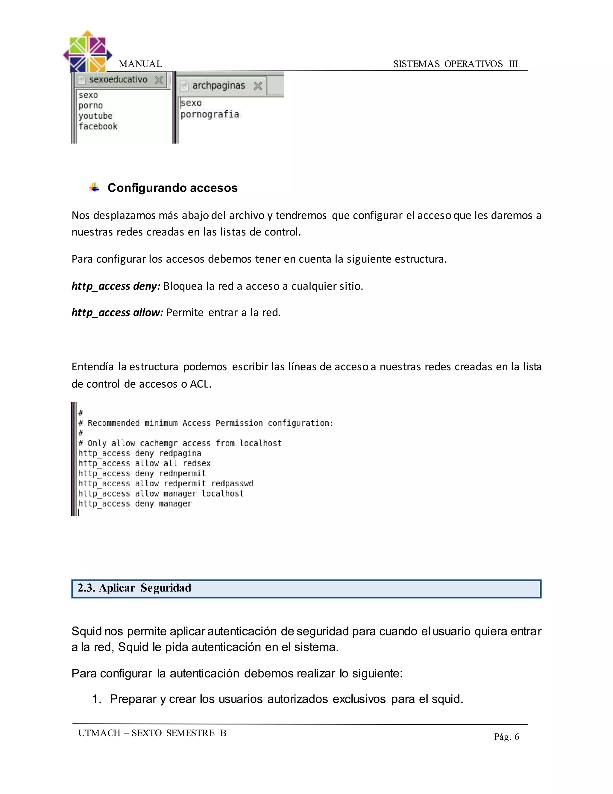 SISTEMAS OPERATIVOS IIIMANUAL
UTMACH – SEXTO SEMESTRE B Pág. 6
Configurando accesos
Nos desplazamos más abajo del archivo y tendremos que configurar el acceso que les daremos a
nuestras redes creadas en las listas de control.
Para configurar los accesos debemos tener en cuenta la siguiente estructura.
http_access deny: Bloquea la red a acceso a cualquier sitio.
http_access allow: Permite entrar a la red.
Entendía la estructura podemos escribir las líneas de acceso a nuestras redes creadas en la lista
de control de accesos o ACL.
2.3. Aplicar Seguridad
Squid nos permite aplicar autenticación de seguridad para cuando el usuario quiera entrar
a la red, Squid le pida autenticación en el sistema.
Para configurar la autenticación debemos realizar lo siguiente:
1. Preparar y crear los usuarios autorizados exclusivos para el squid.
 