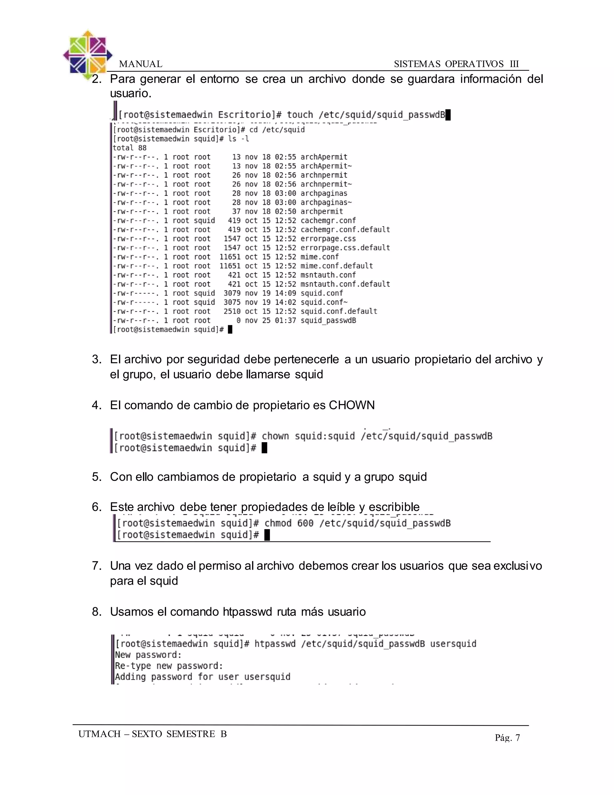 SISTEMAS OPERATIVOS IIIMANUAL
UTMACH – SEXTO SEMESTRE B Pág. 7
2. Para generar el entorno se crea un archivo donde se guardara información del
usuario.
3. El archivo por seguridad debe pertenecerle a un usuario propietario del archivo y
el grupo, el usuario debe llamarse squid
4. El comando de cambio de propietario es CHOWN
5. Con ello cambiamos de propietario a squid y a grupo squid
6. Este archivo debe tener propiedades de leíble y escribible
7. Una vez dado el permiso al archivo debemos crear los usuarios que sea exclusivo
para el squid
8. Usamos el comando htpasswd ruta más usuario
 