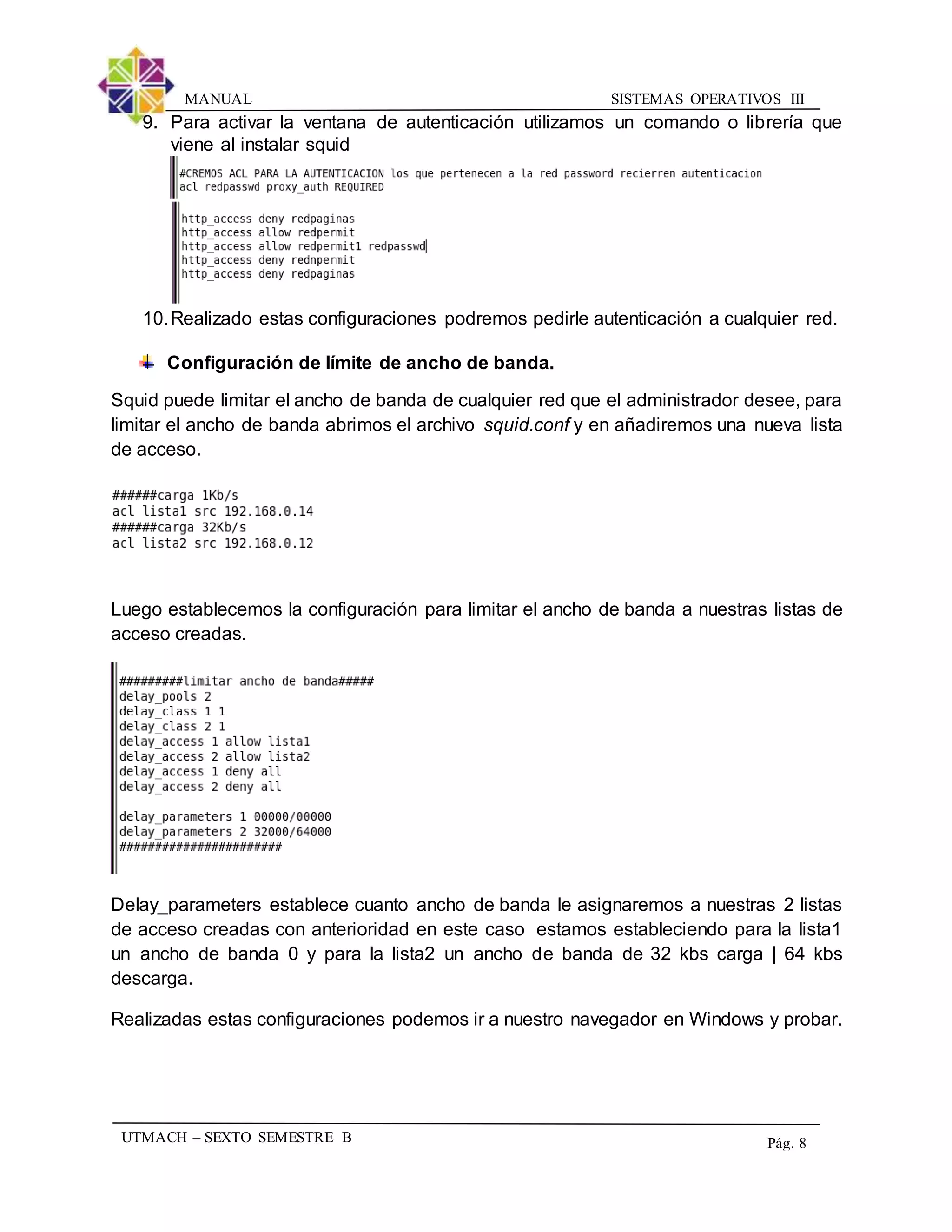 SISTEMAS OPERATIVOS IIIMANUAL
UTMACH – SEXTO SEMESTRE B Pág. 8
9. Para activar la ventana de autenticación utilizamos un comando o librería que
viene al instalar squid
10.Realizado estas configuraciones podremos pedirle autenticación a cualquier red.
Configuración de límite de ancho de banda.
Squid puede limitar el ancho de banda de cualquier red que el administrador desee, para
limitar el ancho de banda abrimos el archivo squid.conf y en añadiremos una nueva lista
de acceso.
Luego establecemos la configuración para limitar el ancho de banda a nuestras listas de
acceso creadas.
Delay_parameters establece cuanto ancho de banda le asignaremos a nuestras 2 listas
de acceso creadas con anterioridad en este caso estamos estableciendo para la lista1
un ancho de banda 0 y para la lista2 un ancho de banda de 32 kbs carga | 64 kbs
descarga.
Realizadas estas configuraciones podemos ir a nuestro navegador en Windows y probar.
 