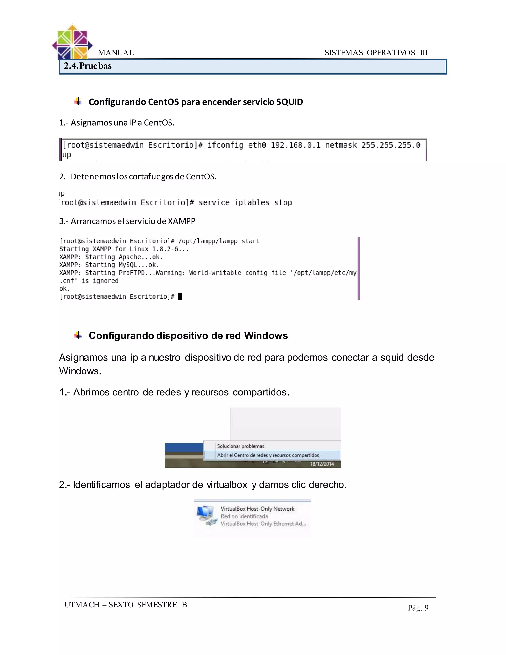 SISTEMAS OPERATIVOS IIIMANUAL
UTMACH – SEXTO SEMESTRE B Pág. 9
2.4.Pruebas
Configurando CentOS para encender servicio SQUID
1.- AsignamosunaIPa CentOS.
2.- Detenemosloscortafuegosde CentOS.
3.- Arrancamosel serviciode XAMPP
Configurando dispositivo de red Windows
Asignamos una ip a nuestro dispositivo de red para podernos conectar a squid desde
Windows.
1.- Abrimos centro de redes y recursos compartidos.
2.- Identificamos el adaptador de virtualbox y damos clic derecho.
 
