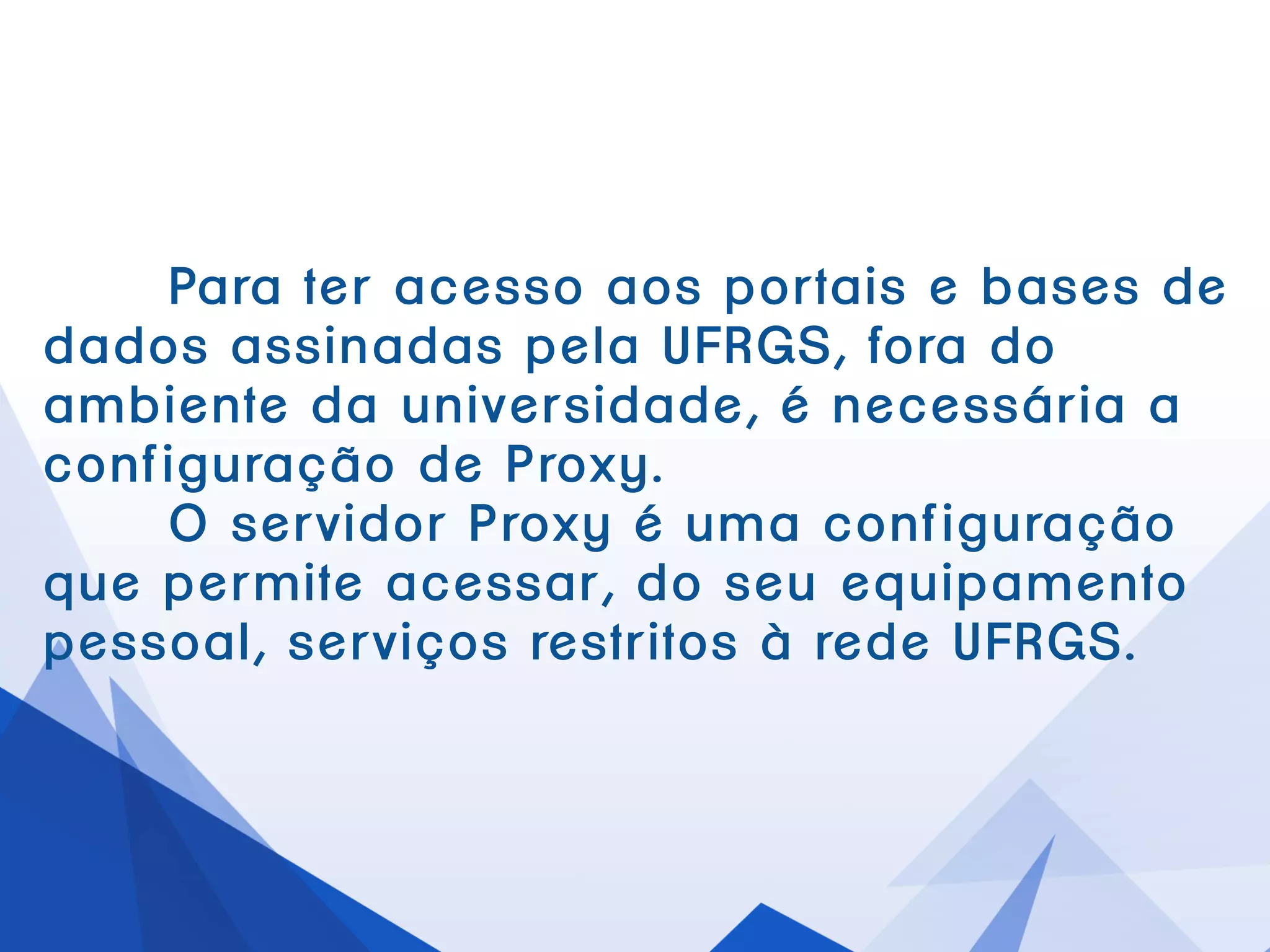 Parater acessoaosportaise basesde dadosassinadaspelaUFRGS, forado
ambienteda universidade,é necessáriaa configuração de Proxy.
O servidorProxyé uma configuraçãoque permiteacessar,do seu
equipamentopessoal,serviços restritos àredeUFRGS.
 