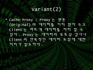 Variant(2)
• Cache Proxy : Proxy 는 원본
(Original) 의 데이터를 미리 받아 두고
Client 는 빠르게 데이터를 처리 할 수
있다 . Proxy 는 데이터의 유효성 검사나
Client 의 반복적인 데이터 요청에 대한
처리가 필요하다 .
 