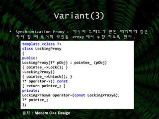 Variant(3)
• Synchronization Proxy : 다수의 쓰레드가 원본 데이터에 접근
하려 할 때 동기화 작업을 Proxy 에서 수행 하도록 한다 .
template <class T>
class LockingProxy
{
public:
LockingProxy(T* pObj) : pointee_ (pObj)
{ pointee_->Lock(); }
~LockingProxy()
{ pointee_->Unlock(); }
T* operator->() const
{ return pointee_; }
private:
LockingProxy& operator=(const LockingProxy&);
T* pointee_;
};
출처 : Modern C++ Design
 