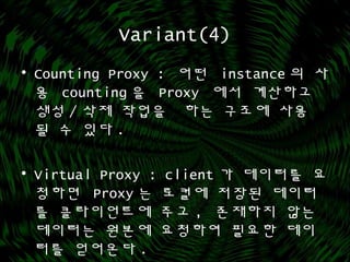 Variant(4)
• Counting Proxy : 어떤 instance 의 사
용 counting 을 Proxy 에서 계산하고
생성 / 삭제 작업을 하는 구조에 사용
될 수 있다 .
• Virtual Proxy : client 가 데이터를 요
청하면 Proxy 는 로컬에 저장된 데이터
를 클라이언트에 주고 , 존재하지 않는
데이터는 원본에 요청하여 필요한 데이
터를 얻어온다 .
 