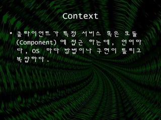 Context
• 클라이언트가 특정 서비스 혹은 모듈
(Component) 에 접근 하는데 , 언어마
다 , OS 마다 방법이나 구현이 틀리고
복잡하다 .
 
