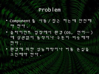 Problem
• Component 를 사용 / 접근 하는데 안전해
야 한다 .
• 클라이언트 입장에서 환경 (OS, 언어… )
에 상관없이 동작이나 구문이 비슷해야
한다 .
• 환경에 의한 성능하락이나 비용 손실을
고민해야 한다 .
 