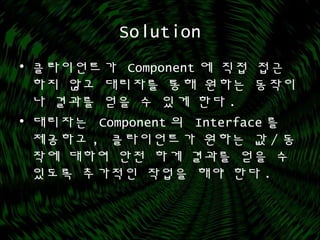 Solution
• 클라이언트가 Component 에 직접 접근
하지 않고 대리자를 통해 원하는 동작이
나 결과를 얻을 수 있게 한다 .
• 대리자는 Component 의 Interface 를
제공하고 , 클라이언트가 원하는 값 / 동
작에 대하여 안전 하게 결과를 얻을 수
있도록 추가적인 작업을 해야 한다 .
 