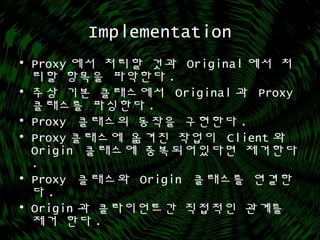 Implementation
• Proxy 에서 처리할 것과 Original 에서 처
리할 항목을 파악한다 .
• 추상 기본 클래스에서 Original 과 Proxy
클래스를 파싱한다 .
• Proxy 클래스의 동작을 구현한다 .
• Proxy 클래스에 옮겨진 작업이 Client 와
Origin 클래스에 중복되어있다면 제거한다
.
• Proxy 클래스와 Origin 클래스를 연결한
다 .
• Origin 과 클라이언트간 직접적인 관계를
제거 한다 .
 