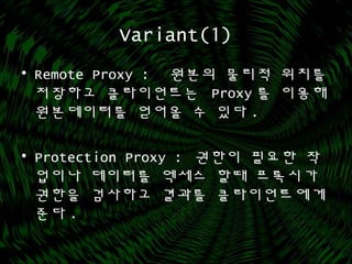 Variant(1)
• Remote Proxy : 원본의 물리적 위치를
저장하고 클라이언트는 Proxy 를 이용해
원본데이터를 얻어올 수 있다 .
• Protection Proxy : 권한이 필요한 작
업이나 데이터를 엑세스 할때 프록시가
권한을 검사하고 결과를 클라이언트에게
준다 .
 
