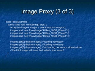 Image Proxy (3 of 3)Image Proxy (3 of 3)
class ProxyExample {
public static void main(String[] args) {
ArrayList<Image> images = new ArrayList<Image>();
images.add( new ProxyImage("HiRes_10GB_Photo1") );
images.add( new ProxyImage("HiRes_10GB_Photo2") );
images.add( new ProxyImage("HiRes_10GB_Photo3") );
images.get(0).displayImage(); // loading necessary
images.get(1).displayImage(); // loading necessary
images.get(0).displayImage(); // no loading necessary; already done
// the third image will never be loaded - time saved!
}
}
 