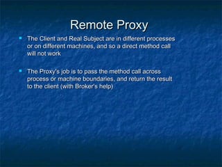 Remote ProxyRemote Proxy
 The Client and Real Subject are in different processesThe Client and Real Subject are in different processes
or on different machines, and so a direct method callor on different machines, and so a direct method call
will not workwill not work
 The Proxy's job is to pass the method call acrossThe Proxy's job is to pass the method call across
process or machine boundaries, and return the resultprocess or machine boundaries, and return the result
to the client (with Broker's help)to the client (with Broker's help)
 