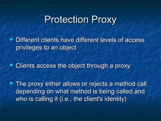 Protection ProxyProtection Proxy
 Different clients have different levels of accessDifferent clients have different levels of access
privileges to an objectprivileges to an object
 Clients access the object through a proxyClients access the object through a proxy
 The proxy either allows or rejects a method callThe proxy either allows or rejects a method call
depending on what method is being called anddepending on what method is being called and
who is calling it (i.e., the client's identity)who is calling it (i.e., the client's identity)
 