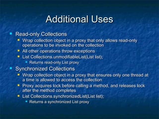 Additional UsesAdditional Uses
 Read-only CollectionsRead-only Collections
 Wrap collection object in a proxy that only allows read-onlyWrap collection object in a proxy that only allows read-only
operations to be invoked on the collectionoperations to be invoked on the collection
 All other operations throw exceptionsAll other operations throw exceptions
 List Collections.unmodifiableList(List list);List Collections.unmodifiableList(List list);
 Returns read-only List proxyReturns read-only List proxy
 Synchronized CollectionsSynchronized Collections
 Wrap collection object in a proxy that ensures only one thread atWrap collection object in a proxy that ensures only one thread at
a time is allowed to access the collectiona time is allowed to access the collection
 Proxy acquires lock before calling a method, and releases lockProxy acquires lock before calling a method, and releases lock
after the method completesafter the method completes
 List Collections.synchronizedList(List list);List Collections.synchronizedList(List list);
 Returns a synchronized List proxyReturns a synchronized List proxy
 