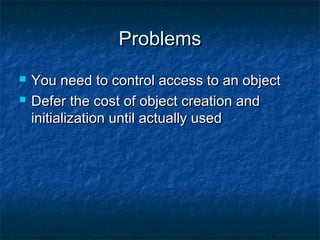 ProblemsProblems
 You need to control access to an objectYou need to control access to an object
 Defer the cost of object creation andDefer the cost of object creation and
initialization until actually usedinitialization until actually used
 