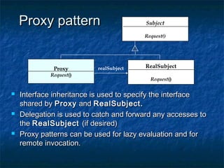 Proxy patternProxy pattern
 Interface inheritance is used to specify the interfaceInterface inheritance is used to specify the interface
shared byshared by ProxyProxy andand RealSubject.RealSubject.
 Delegation is used to catch and forward any accesses toDelegation is used to catch and forward any accesses to
thethe RealSubjectRealSubject (if desired)(if desired)
 Proxy patterns can be used for lazy evaluation and forProxy patterns can be used for lazy evaluation and for
remote invocation.remote invocation.
Subject
Request()
RealSubject
Request()
Proxy
Request()
realSubject
 