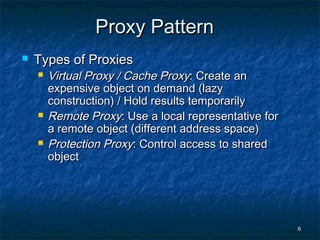 6
Proxy PatternProxy Pattern
 Types of ProxiesTypes of Proxies
 Virtual Proxy / Cache ProxyVirtual Proxy / Cache Proxy: Create an: Create an
expensive object on demand (lazyexpensive object on demand (lazy
construction) / Hold results temporarilyconstruction) / Hold results temporarily
 Remote ProxyRemote Proxy: Use a local representative for: Use a local representative for
a remote object (different address space)a remote object (different address space)
 Protection ProxyProtection Proxy: Control access to shared: Control access to shared
objectobject
 