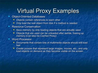 Virtual Proxy ExamplesVirtual Proxy Examples
 Object-Oriented DatabasesObject-Oriented Databases
 Objects contain references to each otherObjects contain references to each other
 Only load the real object from disk if a method is neededOnly load the real object from disk if a method is needed
 Resource ConservationResource Conservation
 Save memory by only loading objects that are actually usedSave memory by only loading objects that are actually used
 Objects that are used can be unloaded after awhile, freeing upObjects that are used can be unloaded after awhile, freeing up
memory (Can also be Cached Proxy)memory (Can also be Cached Proxy)
 Word ProcessorWord Processor
 Documents that contain lots of multimedia objects should still loadDocuments that contain lots of multimedia objects should still load
fastfast
 Create proxies that represent large images, movies, etc., and onlyCreate proxies that represent large images, movies, etc., and only
load objects on demand as they become visible on the screenload objects on demand as they become visible on the screen
 
