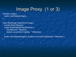 Image Proxy (1 or 3)Image Proxy (1 or 3)
interface Image {
public void displayImage();
}
class RealImage implements Image {
private String filename;
public RealImage(String filename) {
this.filename = filename;
System.out.println("Loading "+filename);
}
public void displayImage() { System.out.println("Displaying "+filename); }
}
 