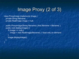 Image Proxy (2 of 3)Image Proxy (2 of 3)
class ProxyImage implements Image {
private String filename;
private RealImage image = null;
public ProxyImage(String filename) { this.filename = filename; }
public void displayImage() {
if (image == null) {
image = new RealImage(filename); // load only on demand
}
image.displayImage();
}
}
 