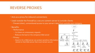 REVERSE PROXIES
 Acts as a proxy for inbound connections
 Used outside the firewall as a secure content server to outside clients
 Prevent direct, unmonitored access to your server’s data from outside your company
 Benefits
 Performance
 Cut down on unnecessary requests
 Reduces the load on the company’sWeb server
 Privacy
 Stand-in for aWeb server can protect sensitive information
stored on that Web server that must remain secure
 