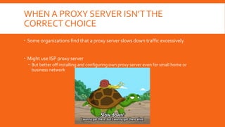 WHEN A PROXY SERVER ISN’TTHE
CORRECT CHOICE
 Some organizations find that a proxy server slows down traffic excessively
 Might use ISP proxy server
 But better off installing and configuring own proxy server even for small home or
business network
 