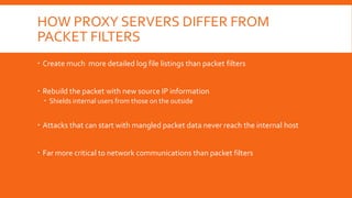 HOW PROXY SERVERS DIFFER FROM
PACKET FILTERS
 Create much more detailed log file listings than packet filters
 Rebuild the packet with new source IP information
 Shields internal users from those on the outside
 Attacks that can start with mangled packet data never reach the internal host
 Far more critical to network communications than packet filters
 
