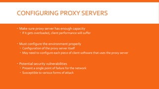 CONFIGURING PROXY SERVERS
 Make sure proxy server has enough capacity
 If it gets overloaded, client performance will suffer
 Must configure the environment properly
 Configuration of the proxy server itself
 May need to configure each piece of client software that uses the proxy server
 Potential security vulnerabilities
 Present a single point of failure for the network
 Susceptible to various forms of attack
 