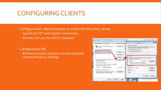 CONFIGURING CLIENTS
 Configure each client program to work with the proxy server
 Specify for FTP and Gopher connections
 Browser can use the SOCKS standard
 Configuration file
 Browsers on your network can automatically
retrieve the proxy settings
 
