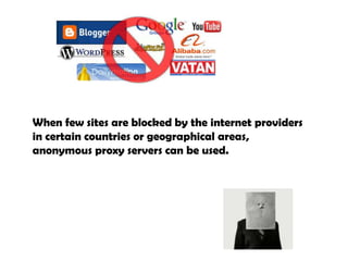 When few sites are blocked by the internet providers in certain countries or geographical areas, anonymous proxy servers can be used.