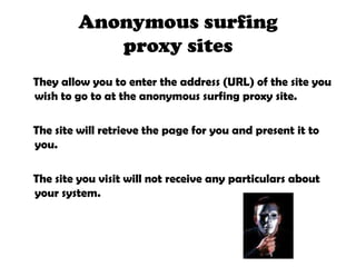 Anonymous surfing proxy sites    They allow you to enter the address (URL) of the site you wish to go to at the anonymous surfing proxy site.    The site will retrieve the page for you and present it to you.    The site you visit will not receive any particulars about your system. 