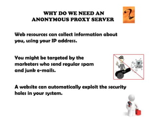                    WHY DO WE NEED AN          ANONYMOUS PROXY SERVER Web resources can collect information aboutyou, using your IP address.You might be targeted by the marketers who send regular spam and junk e-mails.A website can automatically exploit the security holes in your system.