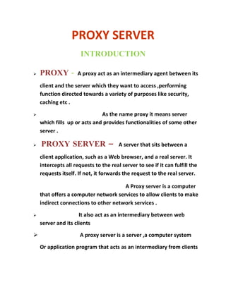 PROXY SERVER
                      INTRODUCTION

   PROXY -          A proxy act as an intermediary agent between its

    client and the server which they want to access ,performing
    function directed towards a variety of purposes like security,
    caching etc .

                             As the name proxy it means server
    which fills up or acts and provides functionalities of some other
    server .

   PROXY SERVER –                     A server that sits between a

    client application, such as a Web browser, and a real server. It
    intercepts all requests to the real server to see if it can fulfill the
    requests itself. If not, it forwards the request to the real server.

                                      A Proxy server is a computer
    that offers a computer network services to allow clients to make
    indirect connections to other network services .

                    It also act as an intermediary between web
    server and its clients

                     A proxy server is a server ,a computer system

    Or application program that acts as an intermediary from clients
 