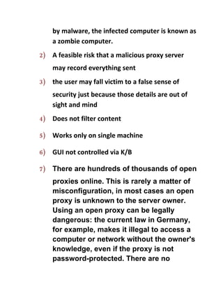 by malware, the infected computer is known as
     a zombie computer.
2)   A feasible risk that a malicious proxy server
     may record everything sent
3)   the user may fall victim to a false sense of
     security just because those details are out of
     sight and mind
4)   Does not filter content

5)   Works only on single machine

6)   GUI not controlled via K/B

7)   There are hundreds of thousands of open
     proxies online. This is rarely a matter of
     misconfiguration, in most cases an open
     proxy is unknown to the server owner.
     Using an open proxy can be legally
     dangerous: the current law in Germany,
     for example, makes it illegal to access a
     computer or network without the owner's
     knowledge, even if the proxy is not
     password-protected. There are no
 