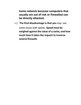 home network because computers that
    usually are out of risk or firewalled can
    be directly attacked.
11) The final disadvantage is that you may see
    some issues with speed. Speed must be
    weighed against the value of a cache, and how
    much time it takes the request to traverse
    several firewalls.
 