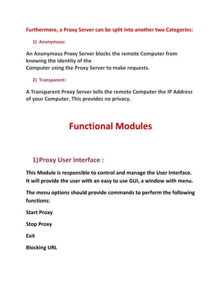 Furthermore, a Proxy Server can be split into another two Categories:

  1) Anonymous:

An Anonymous Proxy Server blocks the remote Computer from
knowing the identity of the
Computer using the Proxy Server to make requests.

  2) Transparent:

A Transparent Proxy Server tells the remote Computer the IP Address
of your Computer. This provides no privacy.



                    Functional Modules


  1)Proxy User Interface :
This Module is responsible to control and manage the User Interface.
It will provide the user with an easy to use GUI, a window with menu.

The menu options should provide commands to perform the following
functions:

Start Proxy

Stop Proxy

Exit

Blocking URL
 