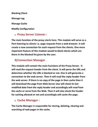 Blocking Client

Manage Log

Manage Cache

Modify Configuration

  2)   Proxy Server Listener :
The main function of the proxy starts here. This module will serve as a
Port listening to clients i.e. page requests from a web browser. It will
create a new connection for each request from the clients. One more
important feature of this module would to block clients which are
there in the blocked list given by the user.

  3)Connection Manager
This module will contain the main functions of the Proxy Server. It
will read the request header from the client. It will parse the URL and
determine whether the URL is blocked or not. Else it will generate a
connection to the web server. Then it will read the reply header from
the web server. If there is no copy of the page in then cache then it
will download the page from Web Server else will check its last
modified date from the reply header and accordingly will read from
the cache or serve from the Web. Then it will also check the header
for caching allowed or not and accordingly will cache the page.

  4)   Cache Manager :
The Cache Manager is responsible for storing, deleting, clearing and
searching of web pages in the cache.
 