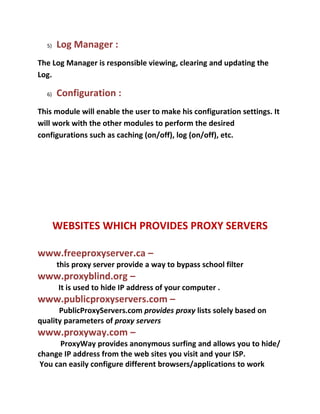 5)   Log Manager :
The Log Manager is responsible viewing, clearing and updating the
Log.

  6)   Configuration :
This module will enable the user to make his configuration settings. It
will work with the other modules to perform the desired
configurations such as caching (on/off), log (on/off), etc.




       WEBSITES WHICH PROVIDES PROXY SERVERS

www.freeproxyserver.ca –
       this proxy server provide a way to bypass school filter
www.proxyblind.org –
        It is used to hide IP address of your computer .
www.publicproxyservers.com –
      PublicProxyServers.com provides proxy lists solely based on
quality parameters of proxy servers
www.proxyway.com –
       ProxyWay provides anonymous surfing and allows you to hide/
change IP address from the web sites you visit and your ISP.
 You can easily configure different browsers/applications to work
 