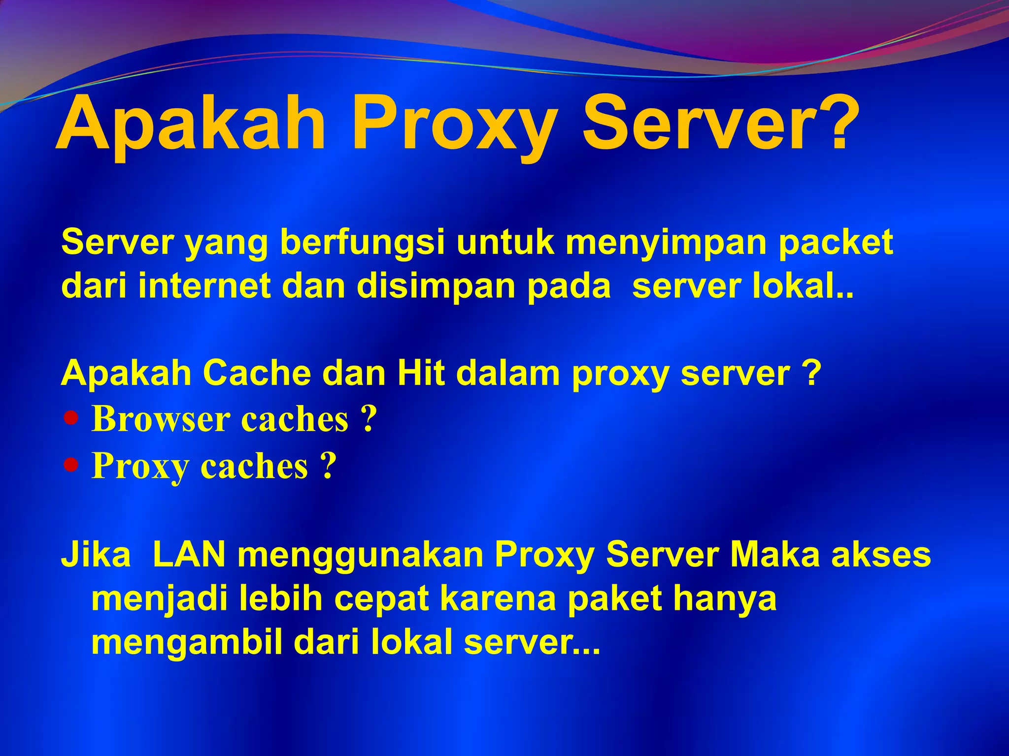 Apakah Proxy Server?
Server yang berfungsi untuk menyimpan packet
dari internet dan disimpan pada server lokal..
Apakah Cache dan Hit dalam proxy server ?
 Browser caches ?
 Proxy caches ?
Jika LAN menggunakan Proxy Server Maka akses
menjadi lebih cepat karena paket hanya
mengambil dari lokal server...
 