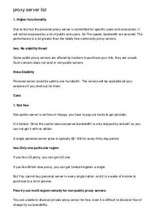 proxy server list

1. Higher functionality


Due to the fact the personal proxy server is committed for specific users and consumers, it
will not be accessed by a lot of public end users. So The speed, bandwidth are assured. The
performance is a lot greater than the totally free community proxy servers.


two. No stability threat


Some public proxy servers are offered by hackers to purchase your info, they are unsafe.
Such concern does not exist in non-public servers.


three.Stability


Personal server could be uptime one hundred%. The service will be available all your
existence if you shell out for them.


Cons


1. Not free


Non-public server is not free of charge, you have to pay out funds to get provider.


It is honest. Since the useful resource(server,bandwidth) is only enjoyed by oneself, so you
can not get it with no obtain.


A single personal server price is typically 5$~10$ for every thirty day period.


two.Only one particular region


If you like US proxy, you can get US one.


If you like British isles proxy, you can get United kingdom a single.


But You cannot buy personal server in every single nation, and it is a waite of income to
purchase to a lot of proxies.


Free try out multi-region remedy for non-public proxy servers


You are unable to discover private proxy server for free, even it is difficult to discover free of
charge try out possibility.
 