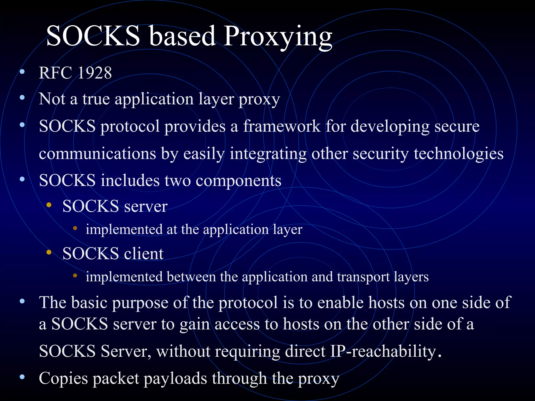 SOCKS based Proxying
• RFC 1928
• Not a true application layer proxy
• SOCKS protocol provides a framework for developing secure
  communications by easily integrating other security technologies
• SOCKS includes two components
   • SOCKS server
       • implemented at the application layer
   • SOCKS client
       • implemented between the application and transport layers
• The basic purpose of the protocol is to enable hosts on one side of
  a SOCKS server to gain access to hosts on the other side of a
  SOCKS Server, without requiring direct IP-reachability .
• Copies packet payloads through the proxy
 