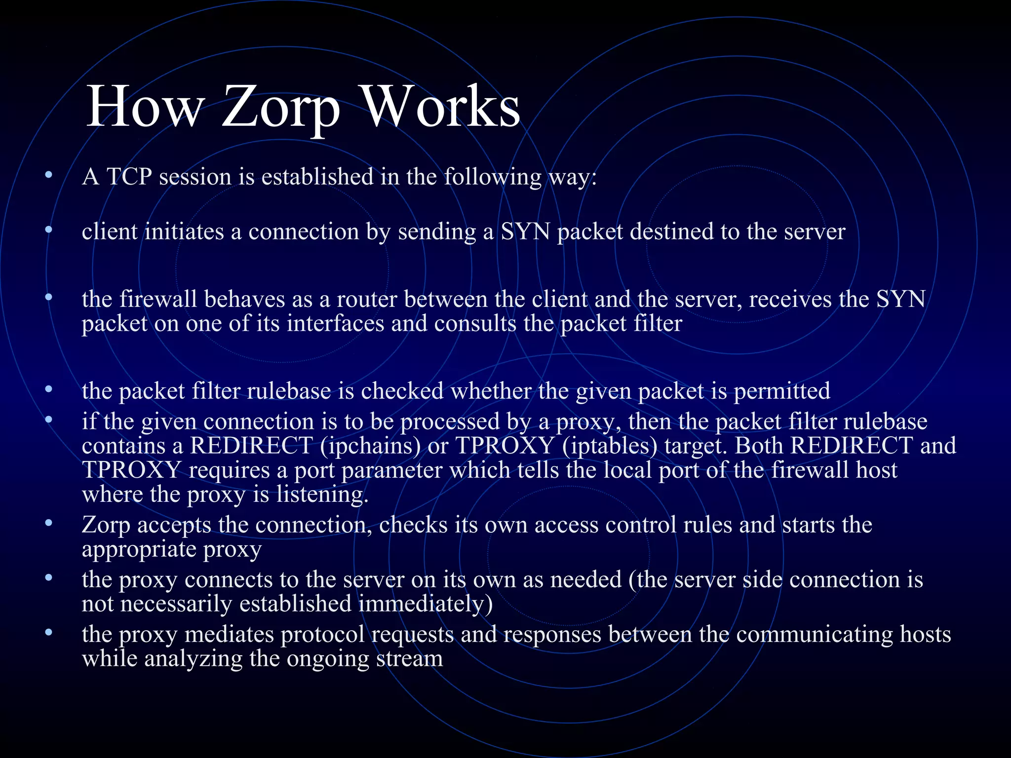 How Zorp Works
•   A TCP session is established in the following way:

•   client initiates a connection by sending a SYN packet destined to the server

•   the firewall behaves as a router between the client and the server, receives the SYN
    packet on one of its interfaces and consults the packet filter

•   the packet filter rulebase is checked whether the given packet is permitted
•   if the given connection is to be processed by a proxy, then the packet filter rulebase
    contains a REDIRECT (ipchains) or TPROXY (iptables) target. Both REDIRECT and
    TPROXY requires a port parameter which tells the local port of the firewall host
    where the proxy is listening.
•   Zorp accepts the connection, checks its own access control rules and starts the
    appropriate proxy
•   the proxy connects to the server on its own as needed (the server side connection is
    not necessarily established immediately)
•   the proxy mediates protocol requests and responses between the communicating hosts
    while analyzing the ongoing stream
 