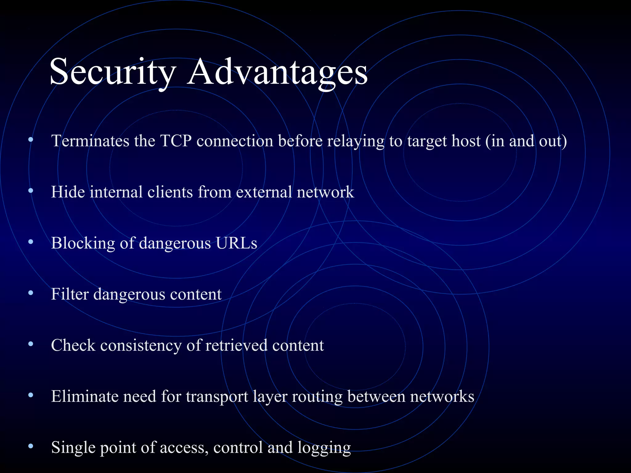 Security Advantages
• Terminates the TCP connection before relaying to target host (in and out)

• Hide internal clients from external network

• Blocking of dangerous URLs

• Filter dangerous content

• Check consistency of retrieved content

• Eliminate need for transport layer routing between networks

• Single point of access, control and logging
 